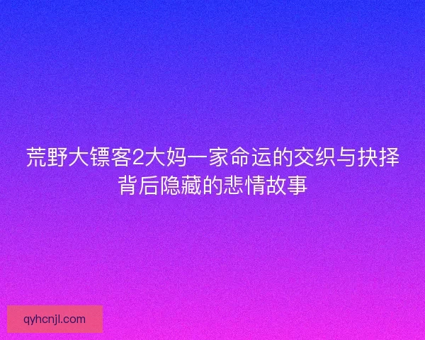 荒野大镖客2大妈一家命运的交织与抉择背后隐藏的悲情故事