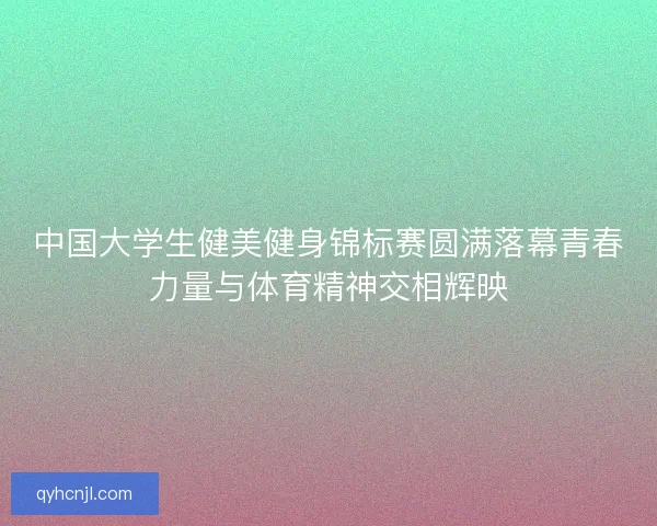 中国大学生健美健身锦标赛圆满落幕青春力量与体育精神交相辉映