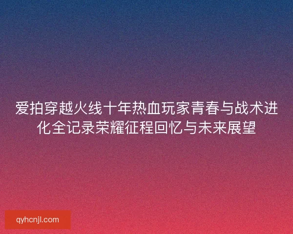 爱拍穿越火线十年热血玩家青春与战术进化全记录荣耀征程回忆与未来展望