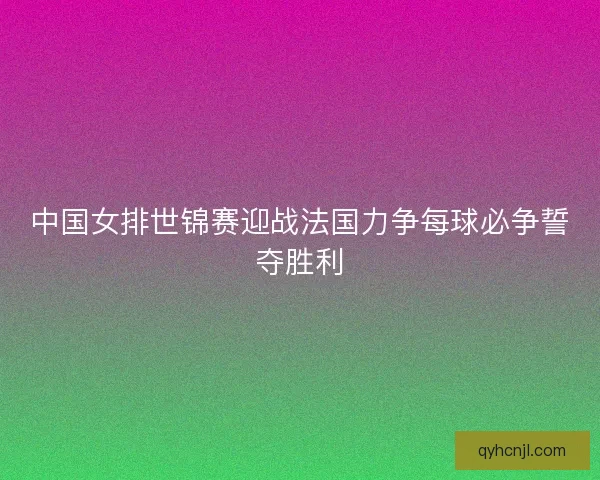 中国女排世锦赛迎战法国力争每球必争誓夺胜利
