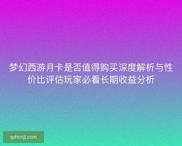 梦幻西游月卡是否值得购买深度解析与性价比评估玩家必看长期收益分析