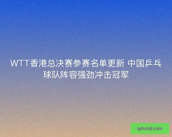 WTT香港总决赛参赛名单更新 中国乒乓球队阵容强劲冲击冠军