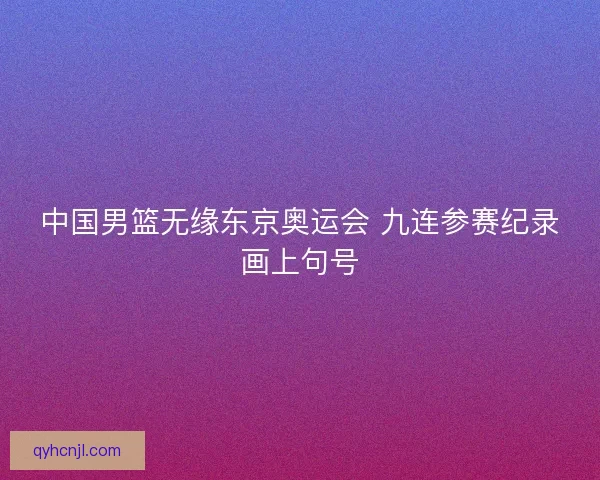 中国男篮无缘东京奥运会 九连参赛纪录画上句号